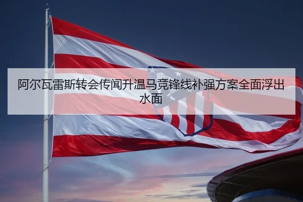 阿尔瓦雷斯转会传闻升温马竞锋线补强方案全面浮出水面